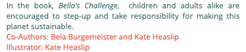 In the book, Bella's Challenge, children and adults alike are encouraged to step-up and take responsibility for making this planet sustainable. Co-Authors: Bela Burgemeister and Kate Heaslip Illustrator: Kate Heaslip