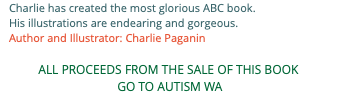 Charlie has created the most glorious ABC book. His illustrations are endearing and gorgeous. Author and Illustrator: Charlie Paganin ALL PROCEEDS FROM THE SALE OF THIS BOOK GO TO AUTISM WA