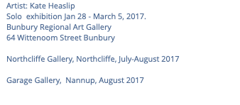 Artist: Kate Heaslip Solo exhibition Jan 28 - March 5, 2017. Bunbury Regional Art Gallery 64 Wittenoom Street Bunbury Northcliffe Gallery, Northcliffe, July-August 2017 Garage Gallery, Nannup, August 2017 