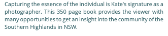 Capturing the essence of the individual is Kate's signature as a photographer. This 350 page book provides the viewer with many opportunities to get an insight into the community of the Southern Highlands in NSW.