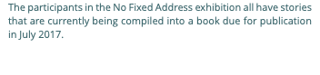 The participants in the No Fixed Address exhibition all have stories that are currently being compiled into a book due for publication in July 2017.