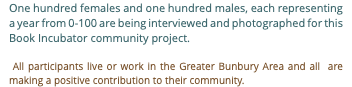 One hundred females and one hundred males, each representing a year from 0-100 are being interviewed and photographed for this Book Incubator community project. All participants live or work in the Greater Bunbury Area and all are making a positive contribution to their community.