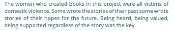 The women who created books in this project were all victims of domestic violence. Some wrote the stories of their past some wrote stories of their hopes for the future. Being heard, being valued, being supported regardless of the story was the key.
