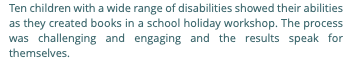 Ten children with a wide range of disabilities showed their abilities as they created books in a school holiday workshop. The process was challenging and engaging and the results speak for themselves.