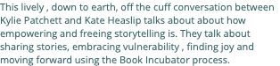 This lively , down to earth, off the cuff conversation between Kylie Patchett and Kate Heaslip talks about about how empowering and freeing storytelling is. They talk about sharing stories, embracing vulnerability , finding joy and moving forward using the Book Incubator process.