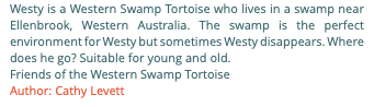 Westy is a Western Swamp Tortoise who lives in a swamp near Ellenbrook, Western Australia. The swamp is the perfect environment for Westy but sometimes Westy disappears. Where does he go? Suitable for young and old. Friends of the Western Swamp Tortoise Author: Cathy Levett