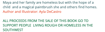 Maya and her family are homeless but with the hope of a child and a magical paintbrush she and others find homes. Author and Illustrator: Ayla DeCastro ALL PROCEEDS FROM THE SALE OF THIS BOOK GO TO SUPPORT PEOPLE LIVING ROUGH OR HOMELESS IN THE SOUTHWEST