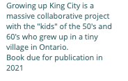 Growing up King City is a massive collaborative project with the "kids" of the 50's and 60's who grew up in a tiny village in Ontario. Book due for publication in 2021