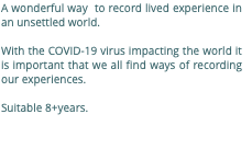 A wonderful way to record lived experience in an unsettled world. With the COVID-19 virus impacting the world it is important that we all find ways of recording our experiences. Suitable 8+years. 